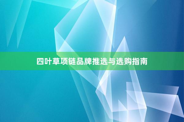 四叶草项链品牌推选与选购指南